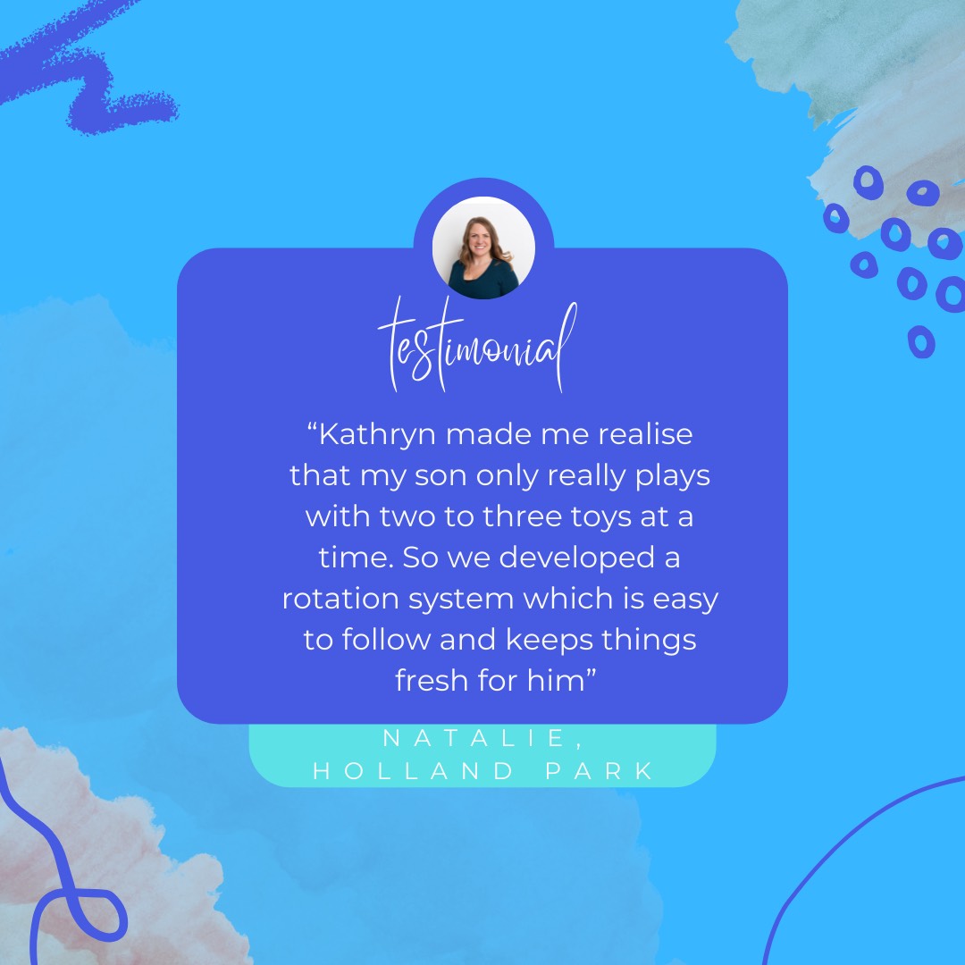 Testimonial: Kathryn made me realsie that my son only really plays with two to three toys at a time. So we developed a rotation system which is easy to follow and keeps things fresh for him. Natalie, Holland Park