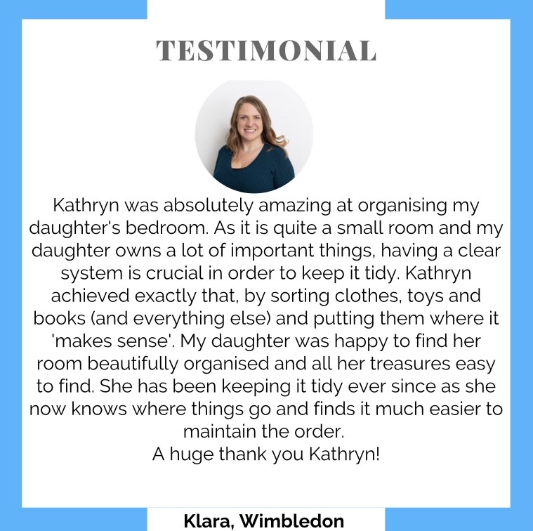 Testimonial: Kathryn was absolutely amazing at organising my daughter's bedroom. As it is quite a small room and my daughter owns a lot of important things, having a clear system is important to keep it tidy. Kathryn achieved exactly that by sorting clothes, toys and books (and everything else) and pulled them where it makes sense. My daughter was happy to find her room beautifully organised and all her treasures easy to find. She has ben keeping it tidy ever since as she now knows where things go and finds it much easier to maintain the order. A huge thank you Kathryn! Klara, Wimbledon